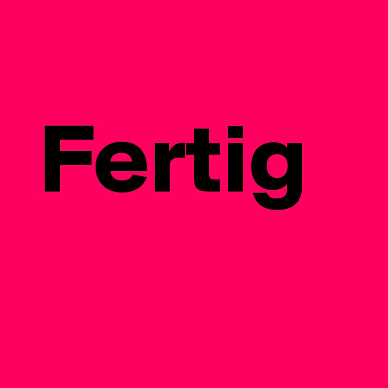 
 Fertig