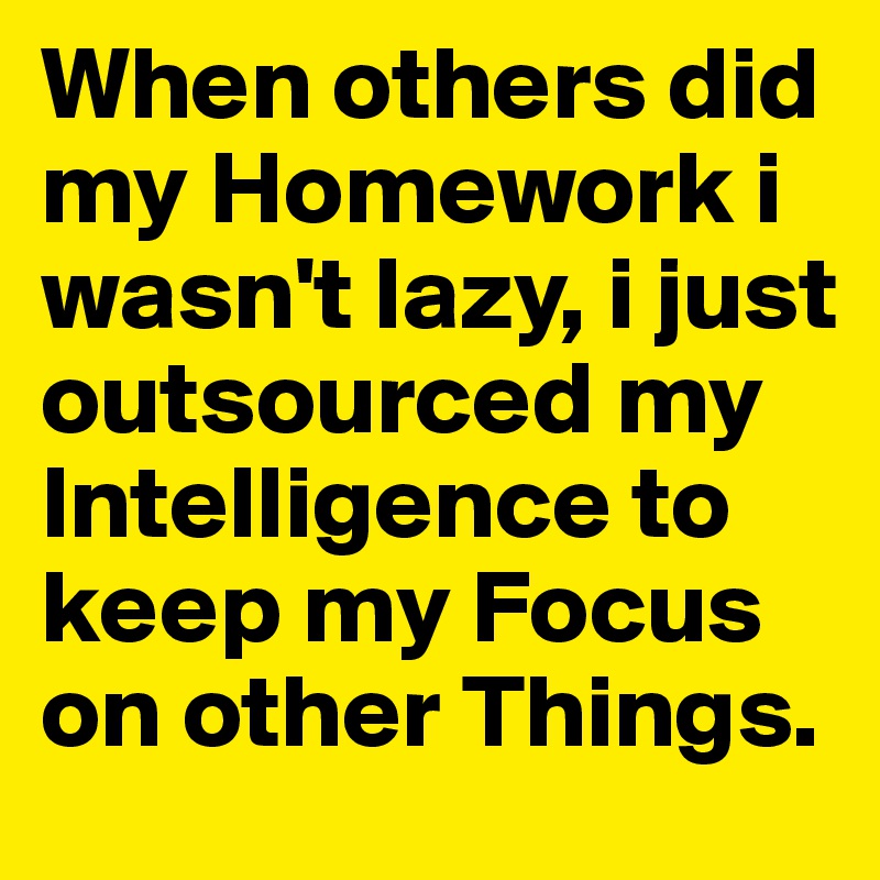 When others did my Homework i wasn't lazy, i just outsourced my Intelligence to keep my Focus on other Things.