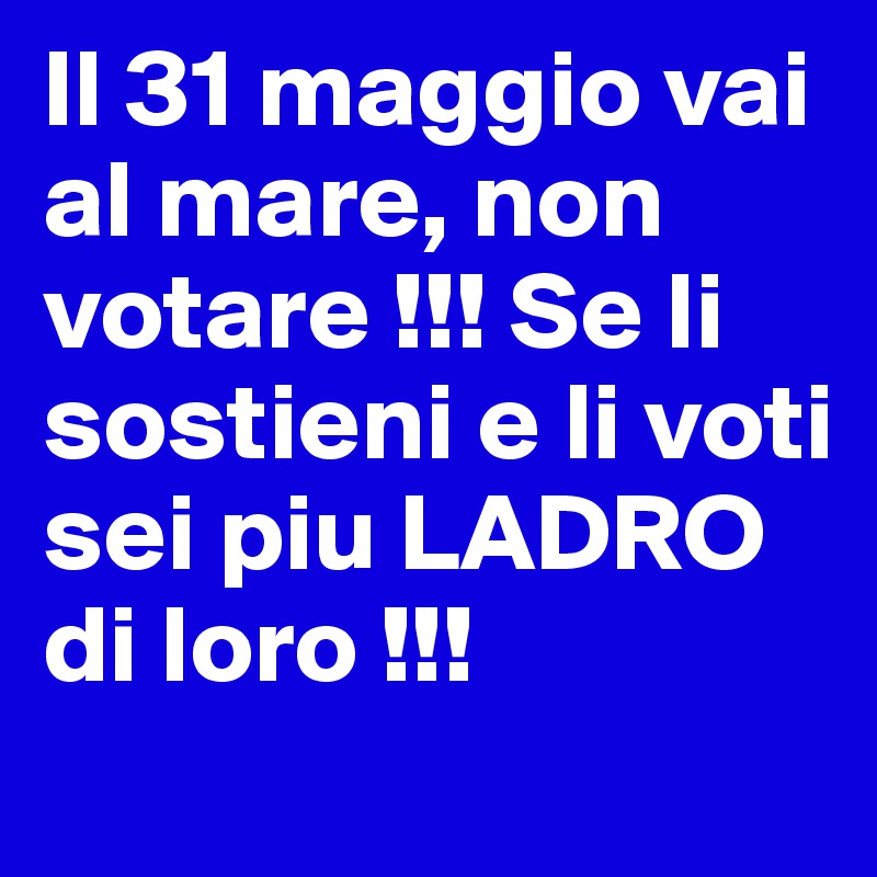 Il 31 maggio vai al mare, non votare !!! Se li sostieni e li voti sei piu LADRO di loro !!!