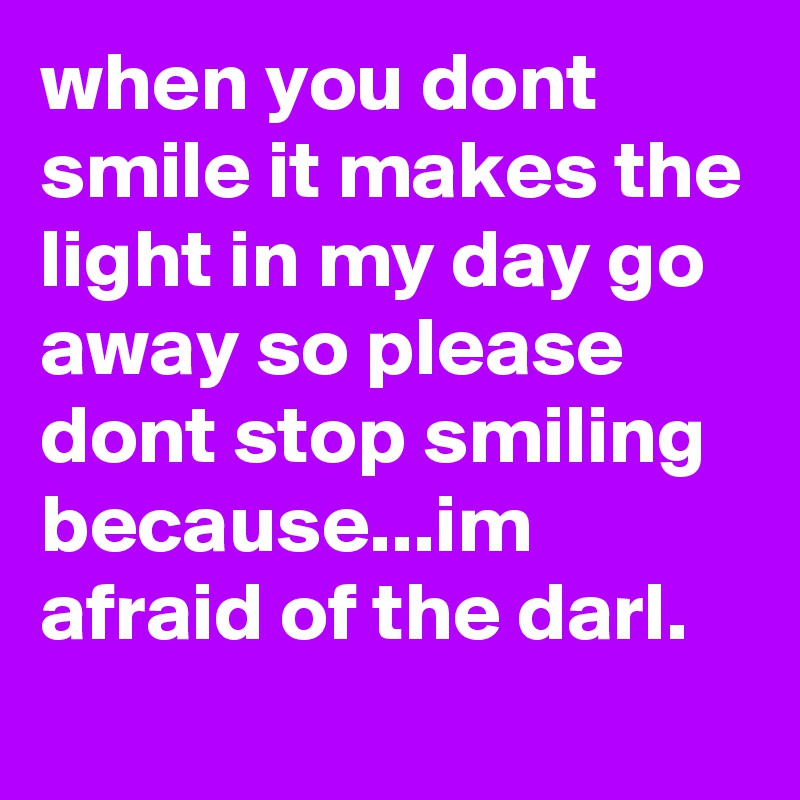 when you dont smile it makes the light in my day go away so please dont stop smiling because...im afraid of the darl.
