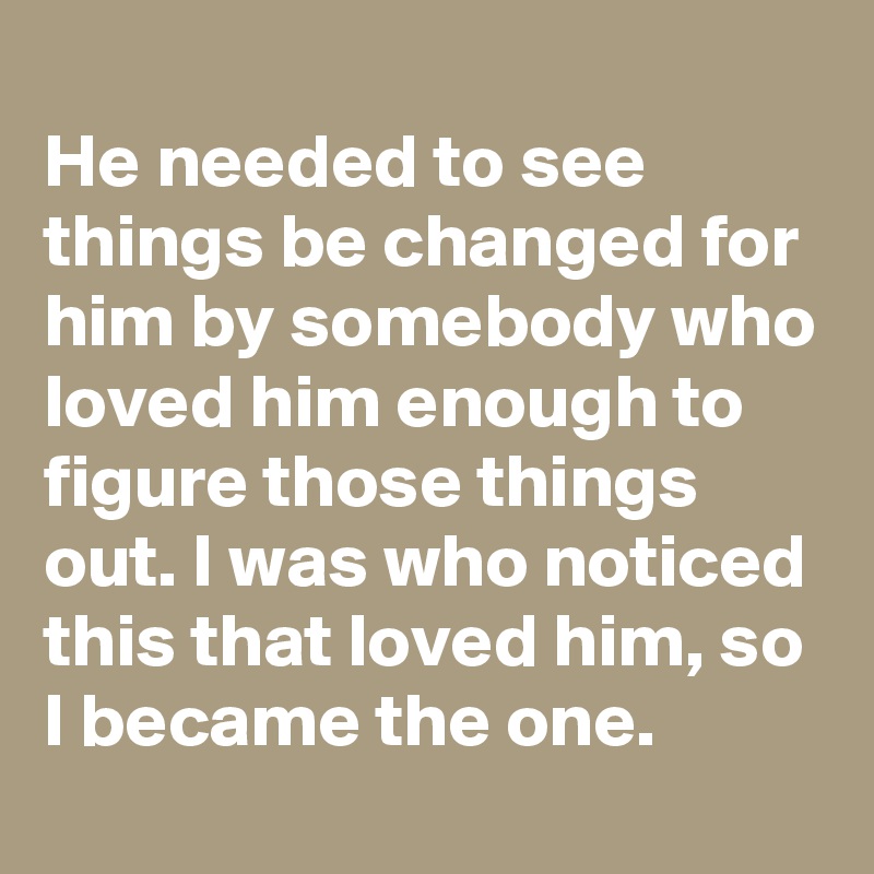 
He needed to see things be changed for him by somebody who loved him enough to figure those things out. I was who noticed this that loved him, so I became the one.