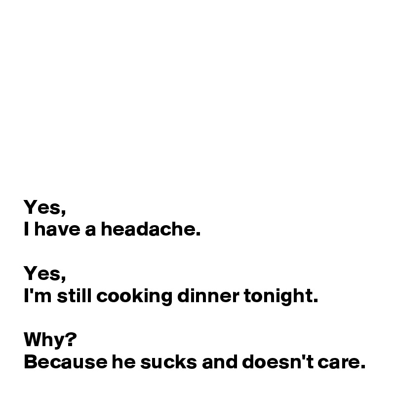 







 Yes, 
 I have a headache.

 Yes,
 I'm still cooking dinner tonight.

 Why?
 Because he sucks and doesn't care. 