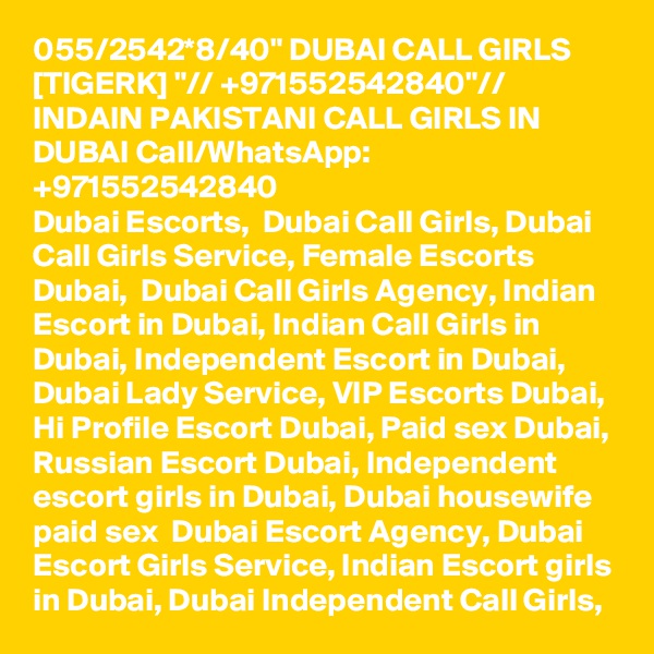 055/2542*8/40" DUBAI CALL GIRLS [TIGERK] "// +971552542840"// INDAIN PAKISTANI CALL GIRLS IN DUBAI Call/WhatsApp:  +971552542840 
Dubai Escorts,  Dubai Call Girls, Dubai Call Girls Service, Female Escorts Dubai,  Dubai Call Girls Agency, Indian Escort in Dubai, Indian Call Girls in Dubai, Independent Escort in Dubai, Dubai Lady Service, VIP Escorts Dubai, Hi Profile Escort Dubai, Paid sex Dubai, Russian Escort Dubai, Independent escort girls in Dubai, Dubai housewife paid sex  Dubai Escort Agency, Dubai Escort Girls Service, Indian Escort girls in Dubai, Dubai Independent Call Girls, 