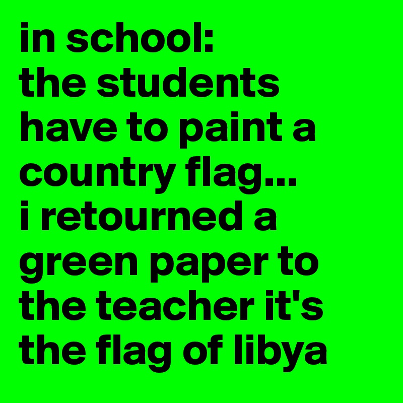 in school:
the students have to paint a country flag...
i retourned a green paper to the teacher it's the flag of libya