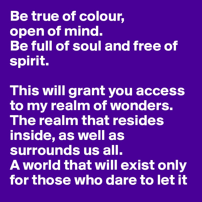 Be true of colour,
open of mind.
Be full of soul and free of spirit.

This will grant you access to my realm of wonders. 
The realm that resides inside, as well as surrounds us all. 
A world that will exist only for those who dare to let it