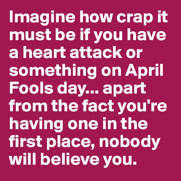 Imagine how crap it must be if you have a heart attack or something on April Fools day... apart from the fact you're having one in the first place, nobody will believe you.