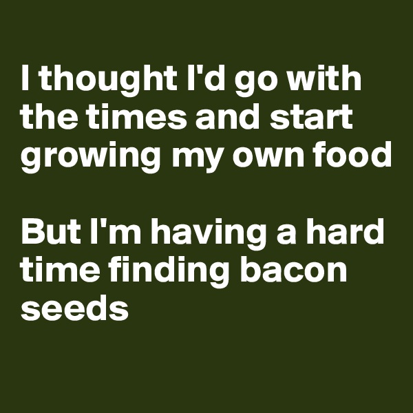 
I thought I'd go with the times and start growing my own food

But I'm having a hard time finding bacon seeds
