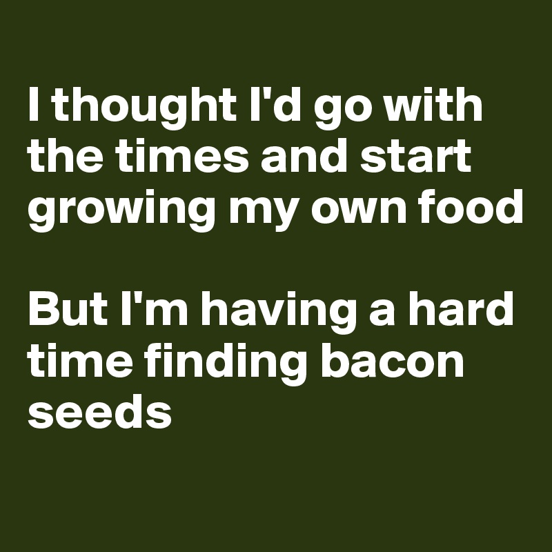 
I thought I'd go with the times and start growing my own food

But I'm having a hard time finding bacon seeds
