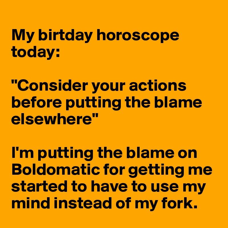 
My birtday horoscope today:

"Consider your actions before putting the blame elsewhere"

I'm putting the blame on Boldomatic for getting me started to have to use my mind instead of my fork. 