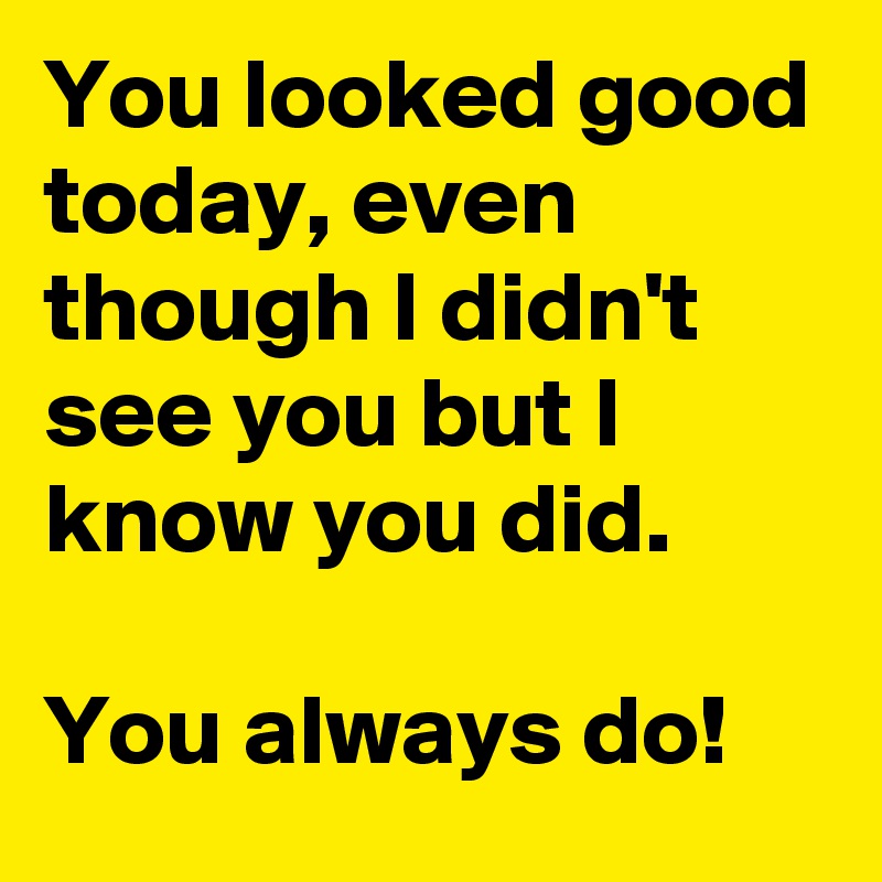 You looked good today, even though I didn't see you but I know you did. 

You always do! 