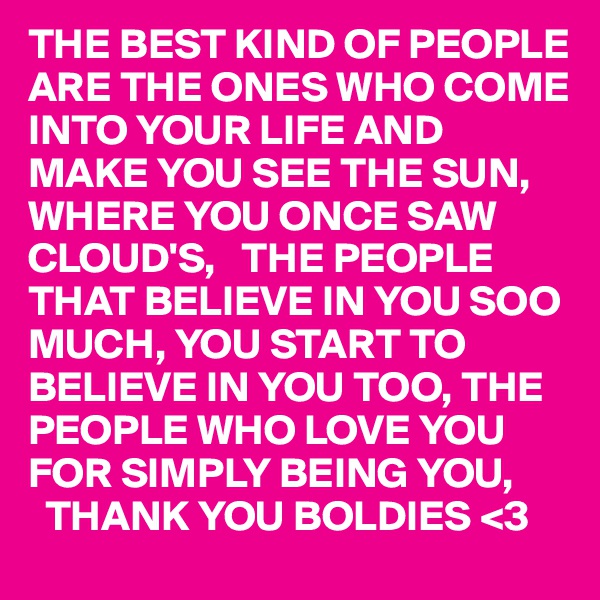 THE BEST KIND OF PEOPLE ARE THE ONES WHO COME INTO YOUR LIFE AND MAKE YOU SEE THE SUN, WHERE YOU ONCE SAW CLOUD'S,   THE PEOPLE THAT BELIEVE IN YOU SOO MUCH, YOU START TO BELIEVE IN YOU TOO, THE
PEOPLE WHO LOVE YOU 
FOR SIMPLY BEING YOU,
  THANK YOU BOLDIES <3