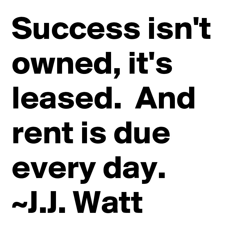 Success isn't owned, it's leased.  And rent is due every day.
~J.J. Watt