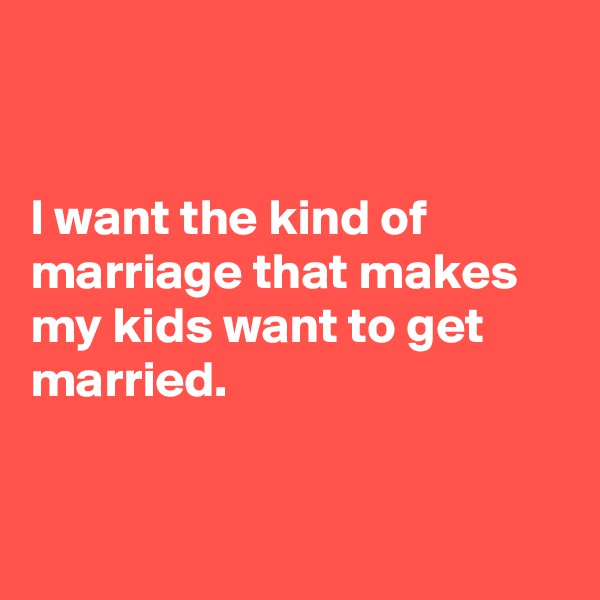 


I want the kind of marriage that makes my kids want to get married.


