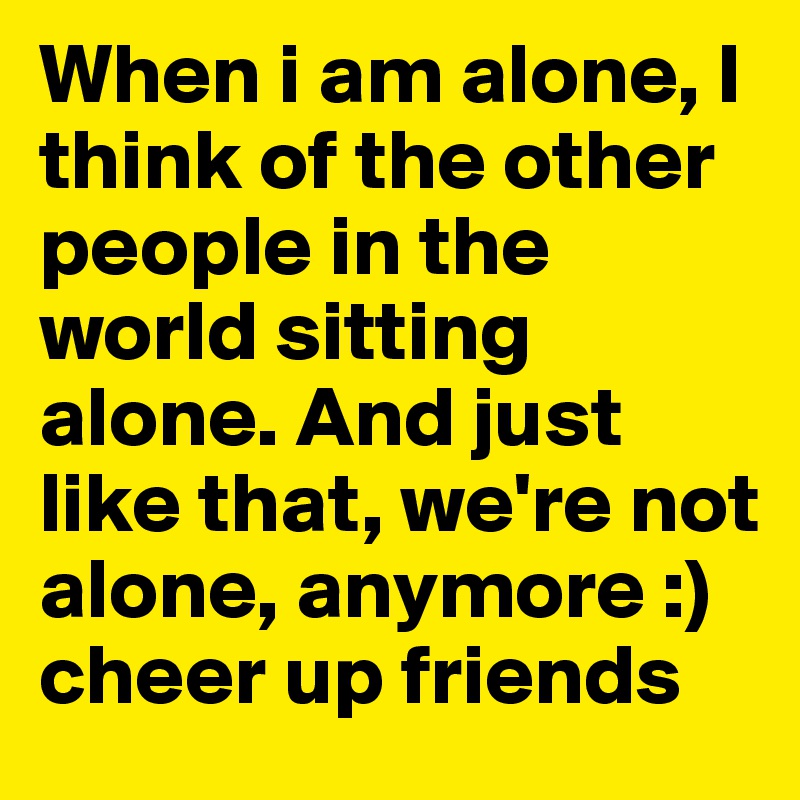When i am alone, I think of the other people in the world sitting alone. And just like that, we're not alone, anymore :) cheer up friends 