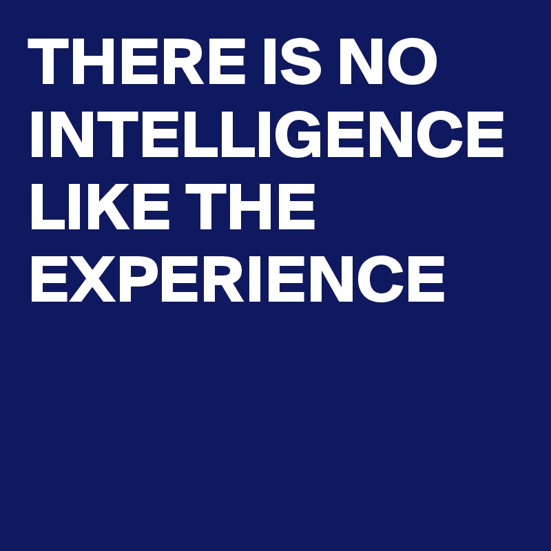 THERE IS NO INTELLIGENCE LIKE THE EXPERIENCE