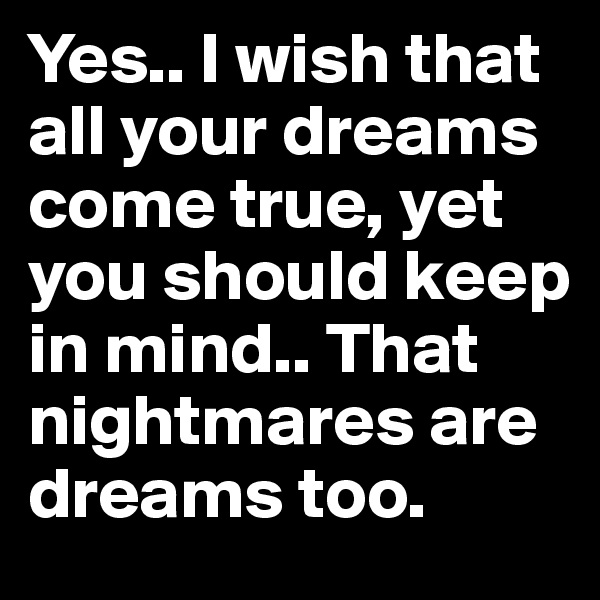 Yes.. I wish that all your dreams come true, yet you should keep in mind.. That nightmares are dreams too.