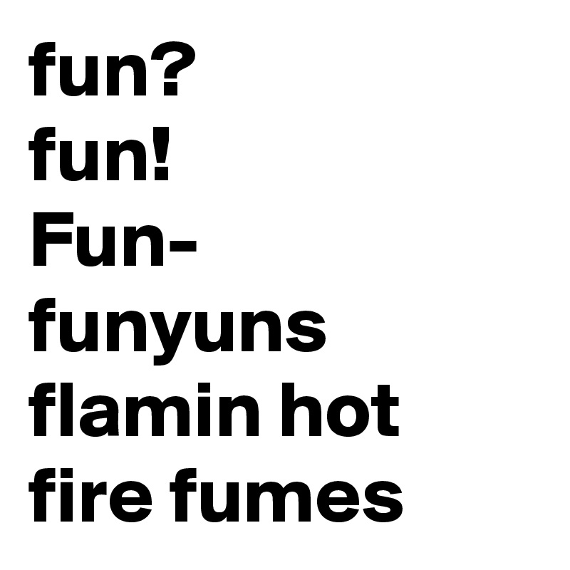 fun?
fun!
Fun-
funyuns
flamin hot fire fumes