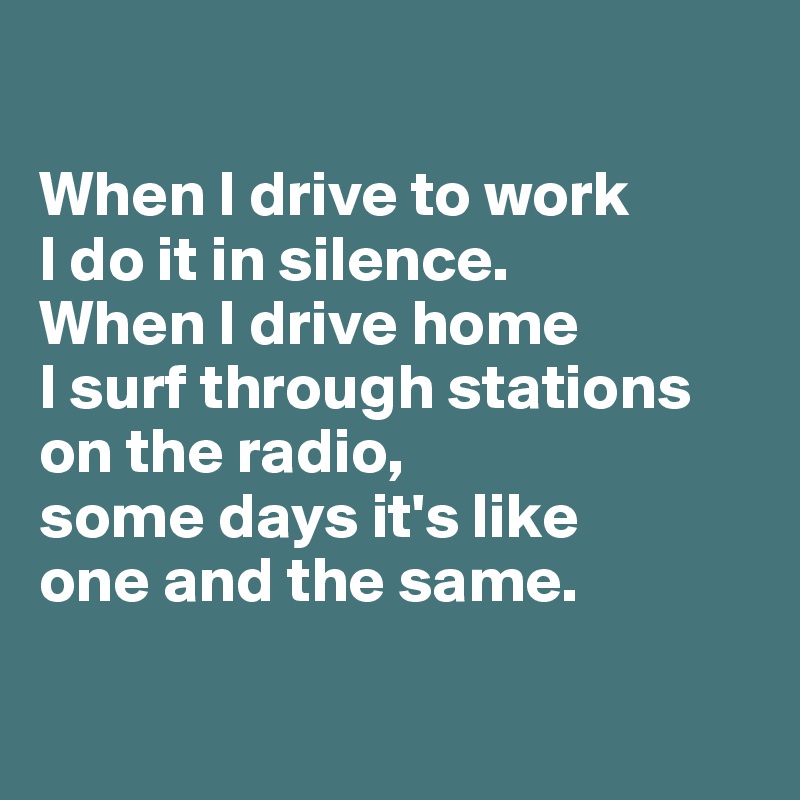 

When I drive to work 
I do it in silence. 
When I drive home 
I surf through stations on the radio, 
some days it's like 
one and the same. 

