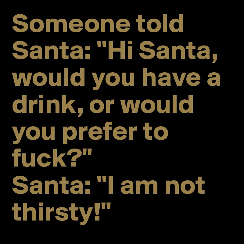 Someone told Santa: "Hi Santa, would you have a drink, or would you prefer to fuck?"
Santa: "I am not thirsty!"