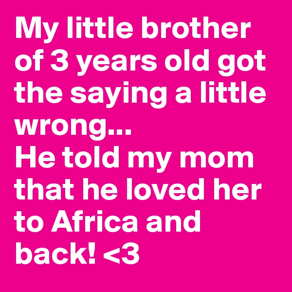 My little brother of 3 years old got the saying a little wrong...
He told my mom that he loved her to Africa and back! <3