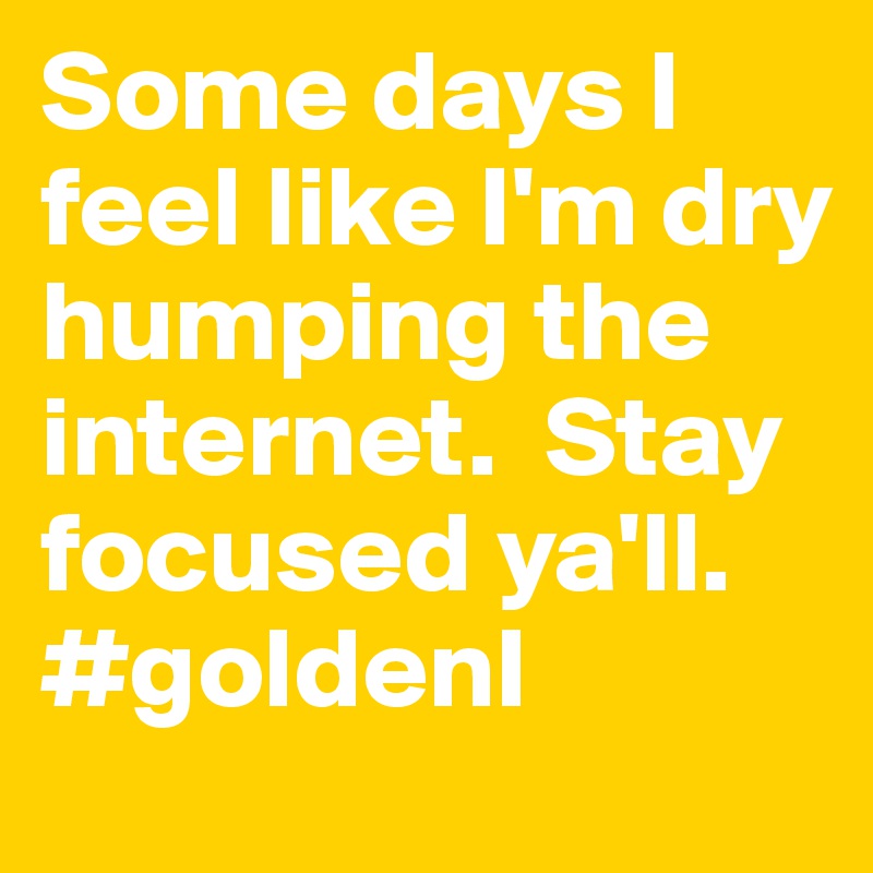 Some days I feel like I'm dry humping the internet.  Stay focused ya'll.   #goldenI