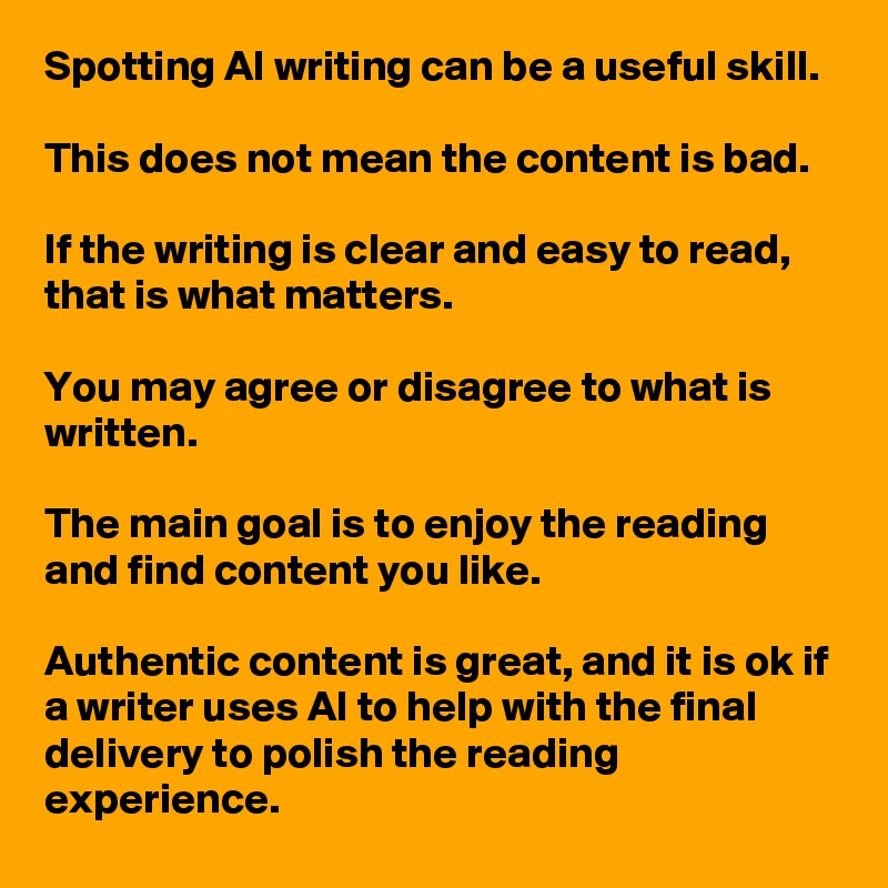 Spotting AI writing can be a useful skill. 

This does not mean the content is bad. 

If the writing is clear and easy to read, that is what matters. 

You may agree or disagree to what is written. 

The main goal is to enjoy the reading and find content you like. 

Authentic content is great, and it is ok if a writer uses AI to help with the final delivery to polish the reading experience.