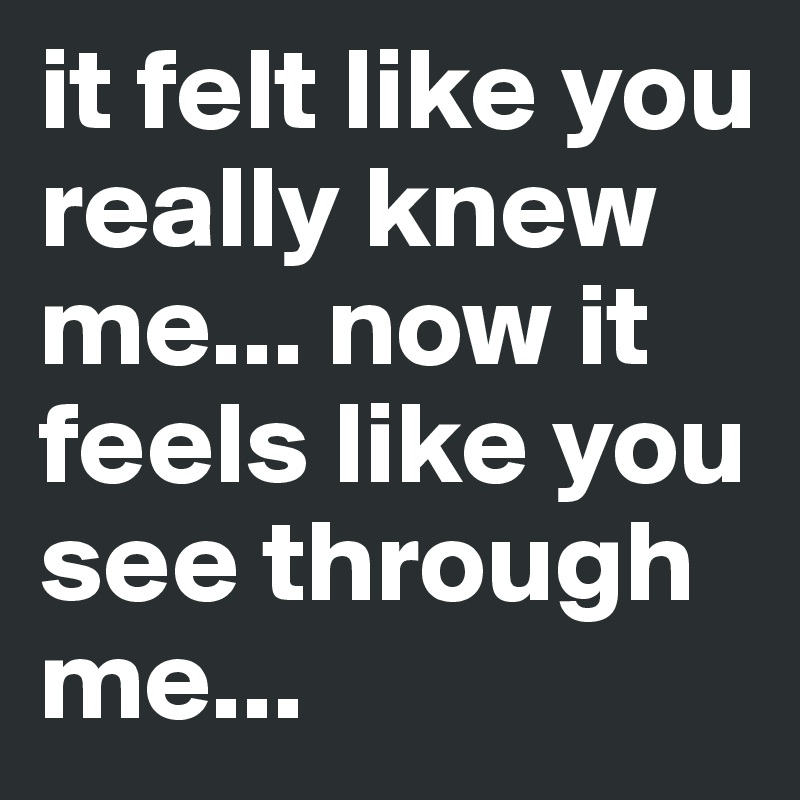 it felt like you really knew me... now it feels like you see through me...