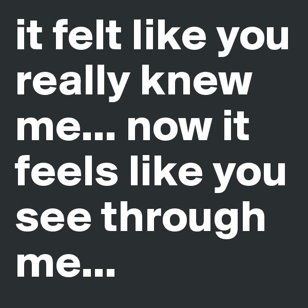 it felt like you really knew me... now it feels like you see through me...