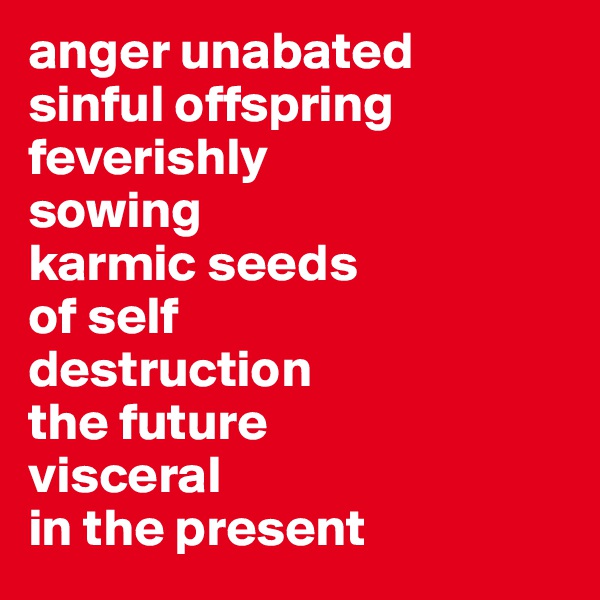 anger unabated 
sinful offspring feverishly 
sowing 
karmic seeds 
of self 
destruction
the future 
visceral 
in the present
