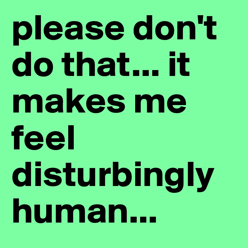 please don't do that... it makes me feel disturbingly human...