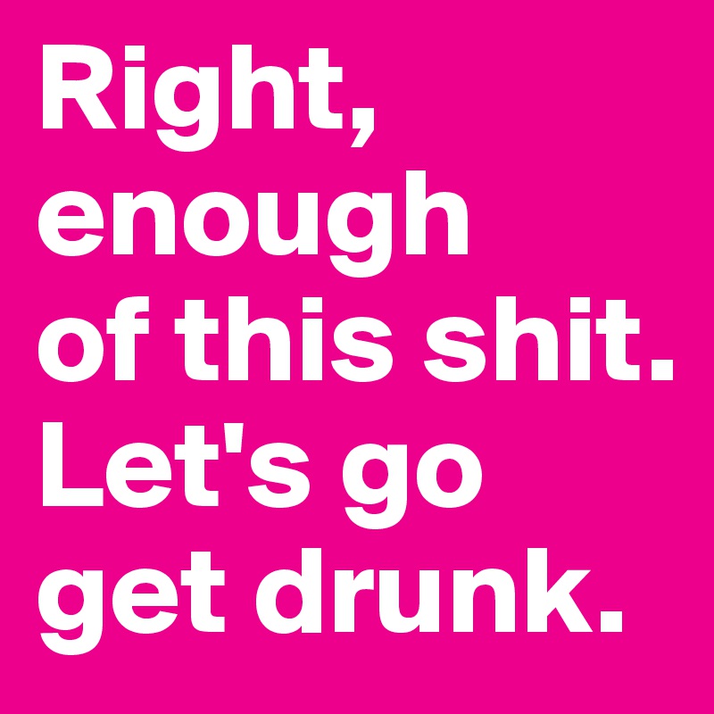 Right, enough 
of this shit. Let's go get drunk.