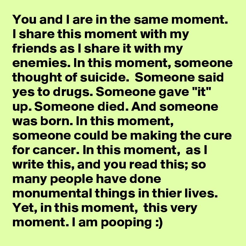 You and I are in the same moment. I share this moment with my friends as I share it with my enemies. In this moment, someone thought of suicide.  Someone said yes to drugs. Someone gave "it" up. Someone died. And someone was born. In this moment, someone could be making the cure for cancer. In this moment,  as I write this, and you read this; so many people have done monumental things in thier lives. Yet, in this moment,  this very moment. I am pooping :)  