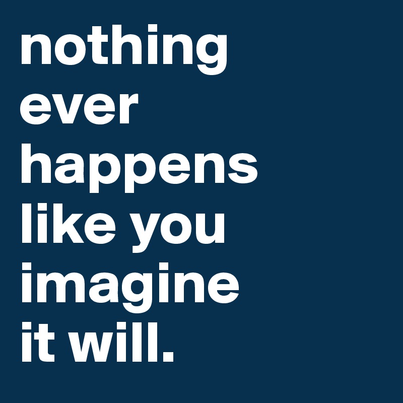 nothing 
ever happens 
like you 
imagine 
it will.