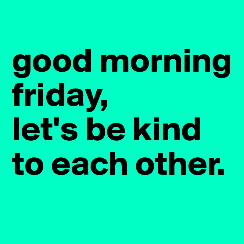 
good morning friday,
let's be kind to each other. 
