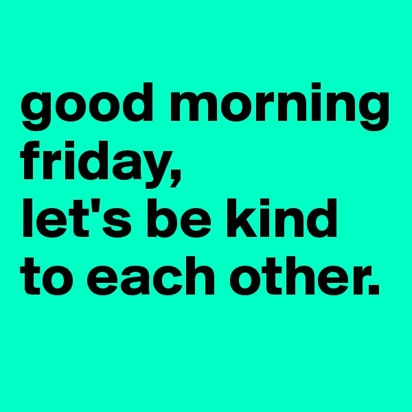 
good morning friday,
let's be kind to each other. 
