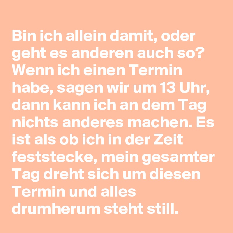 Bin ich allein damit, oder geht es anderen auch so? Wenn ich einen Termin habe, sagen wir um 13 Uhr, dann kann ich an dem Tag nichts anderes machen. Es ist als ob ich in der Zeit feststecke, mein gesamter Tag dreht sich um diesen Termin und alles drumherum steht still.