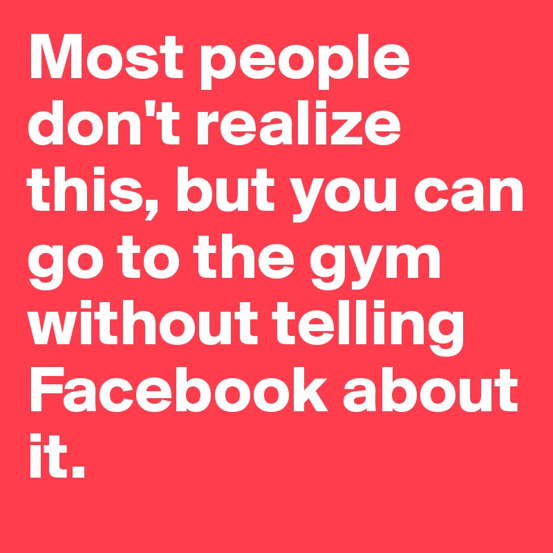 Most people don't realize this, but you can go to the gym without telling Facebook about it.
