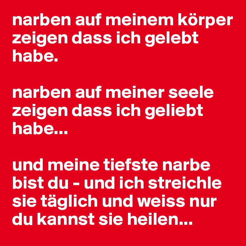 narben auf meinem körper zeigen dass ich gelebt habe.

narben auf meiner seele zeigen dass ich geliebt habe...

und meine tiefste narbe bist du - und ich streichle sie täglich und weiss nur du kannst sie heilen...