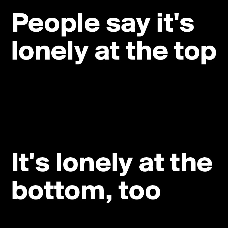 People say it's lonely at the top



It's lonely at the bottom, too