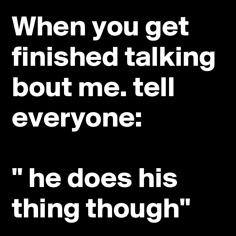 When you get finished talking bout me. tell everyone:

" he does his thing though"