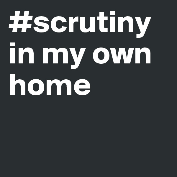 #scrutiny
in my own home

