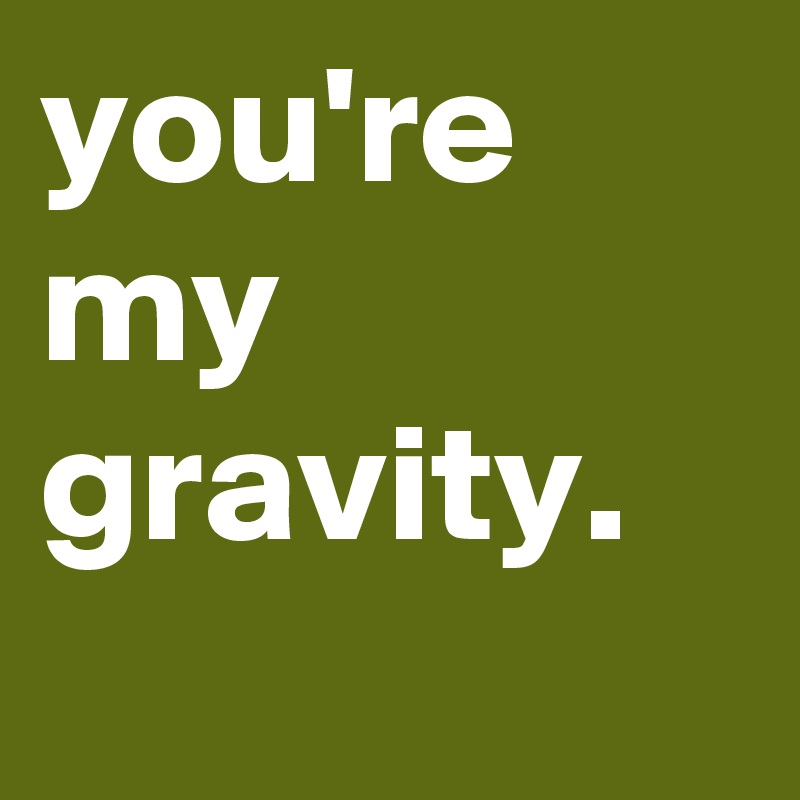 you're my 
gravity.
 