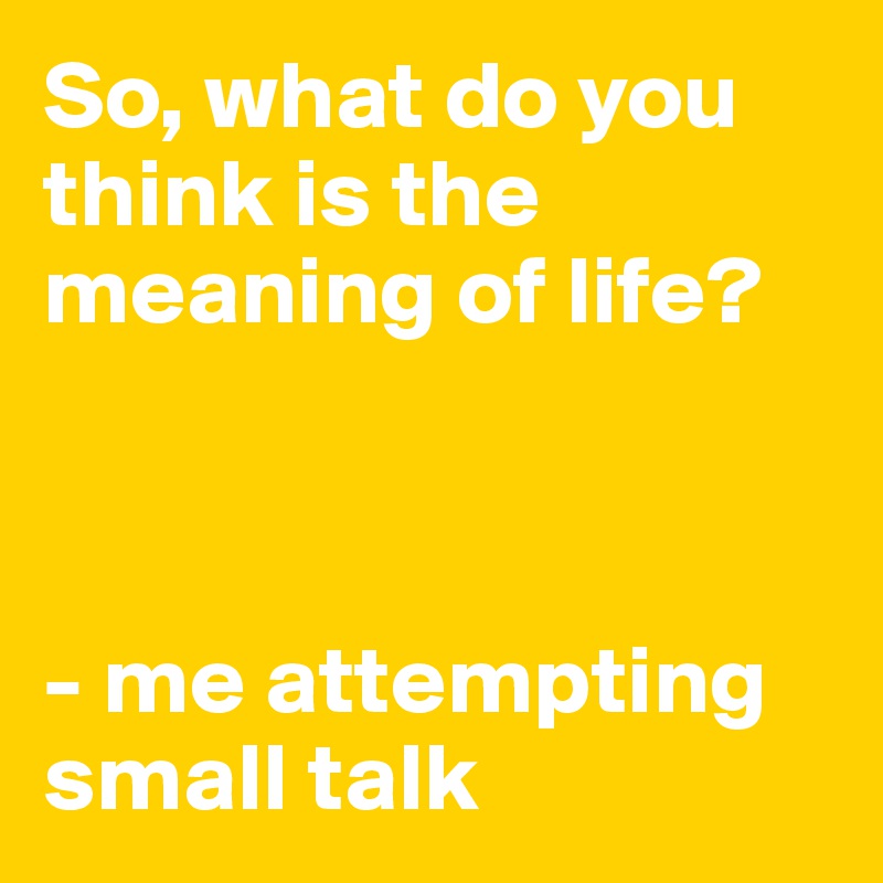 So, what do you think is the meaning of life?



- me attempting small talk