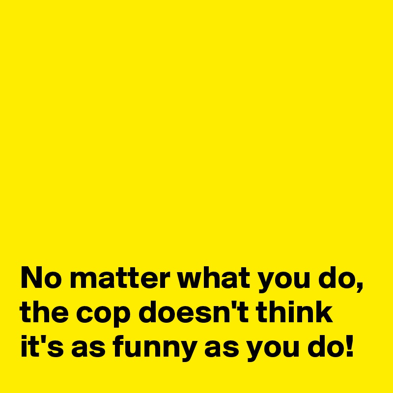 






No matter what you do, the cop doesn't think it's as funny as you do!