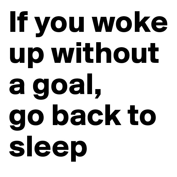 If you woke up without a goal, 
go back to sleep