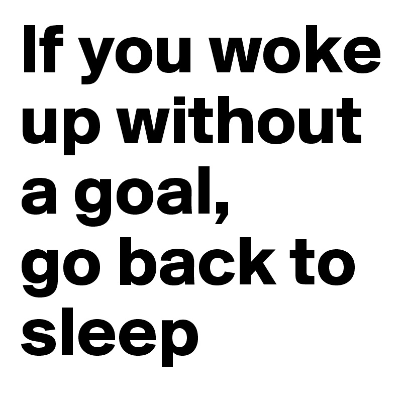 If you woke up without a goal, 
go back to sleep