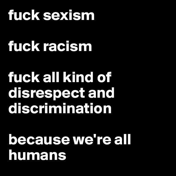 fuck sexism 

fuck racism 

fuck all kind of disrespect and discrimination

because we're all humans