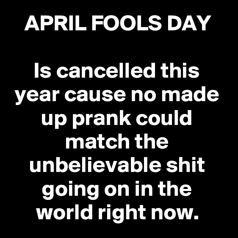 APRIL FOOLS DAY

Is cancelled this year cause no made up prank could match the unbelievable shit going on in the world right now.