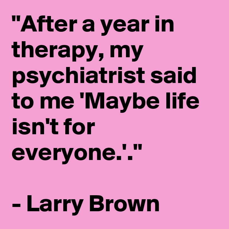 "After a year in therapy, my psychiatrist said to me 'Maybe life isn't for everyone.'."

- Larry Brown