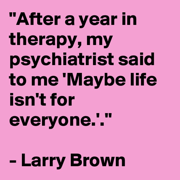 "After a year in therapy, my psychiatrist said to me 'Maybe life isn't for everyone.'."

- Larry Brown